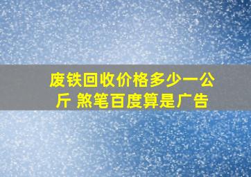 废铁回收价格多少一公斤 煞笔百度算是广告